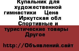 Купальник для художественной гимнастики  › Цена ­ 8 000 - Иркутская обл. Спортивные и туристические товары » Другое   